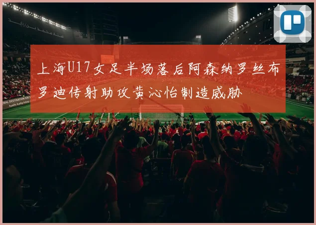上海U17女足半场落后阿森纳罗丝布罗迪传射助攻黄沁怡制造威胁